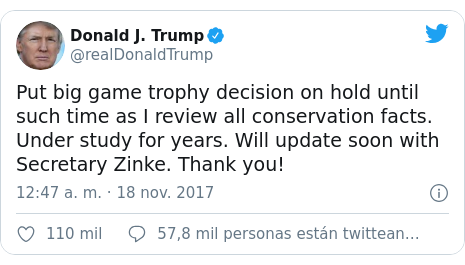 Publicación de Twitter por @realDonaldTrump: Put big game trophy decision on hold until such time as I review all conservation facts. Under study for years. Will update soon with Secretary Zinke. Thank you!