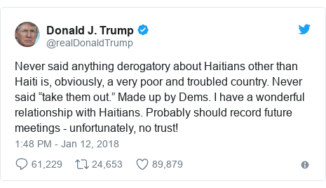 Twitter post by @realDonaldTrump: Never said anything derogatory about Haitians other than Haiti is, obviously, a very poor and troubled country. Never said “take them out.” Made up by Dems. I have a wonderful relationship with Haitians. Probably should record future meetings - unfortunately, no trust!