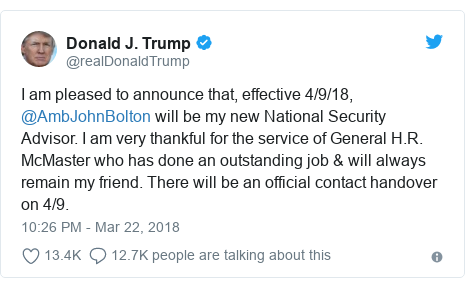 Twitter post by @realDonaldTrump: I am pleased to announce that, effective 4/9/18, @AmbJohnBolton will be my new National Security Advisor. I am very thankful for the service of General H.R. McMaster who has done an outstanding job & will always remain my friend. There will be an official contact handover on 4/9.