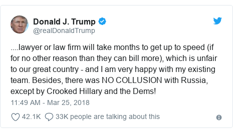 Twitter post by @realDonaldTrump: ....lawyer or law firm will take months to get up to speed (if for no other reason than they can bill more), which is unfair to our great country - and I am very happy with my existing team. Besides, there was NO COLLUSION with Russia, except by Crooked Hillary and the Dems!