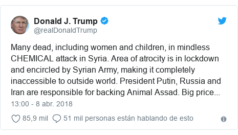 Publicación de Twitter por @realDonaldTrump: Many dead, including women and children, in mindless CHEMICAL attack in Syria. Area of atrocity is in lockdown and encircled by Syrian Army, making it completely inaccessible to outside world. President Putin, Russia and Iran are responsible for backing Animal Assad. Big price...