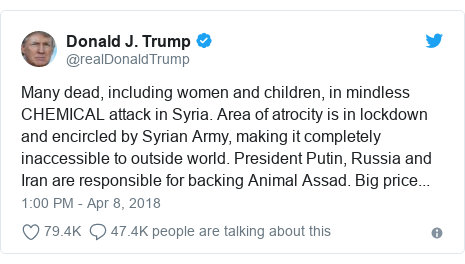 Twitter post by @realDonaldTrump: Many dead, including women and children, in mindless CHEMICAL attack in Syria. Area of atrocity is in lockdown and encircled by Syrian Army, making it completely inaccessible to outside world. President Putin, Russia and Iran are responsible for backing Animal Assad. Big price...