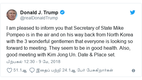 டுவிட்டர் இவரது பதிவு @realDonaldTrump: I am pleased to inform you that Secretary of State Mike Pompeo is in the air and on his way back from North Korea with the 3 wonderful gentlemen that everyone is looking so forward to meeting. They seem to be in good health. Also, good meeting with Kim Jong Un. Date & Place set.