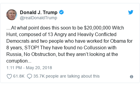 Twitter post by @realDonaldTrump: ....At what point does this soon to be $20,000,000 Witch Hunt, composed of 13 Angry and Heavily Conflicted Democrats and two people who have worked for Obama for 8 years, STOP! They have found no Collussion with Russia, No Obstruction, but they aren’t looking at the corruption...