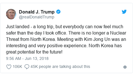 Twitter post by @realDonaldTrump: Just landed - a long trip, but everybody can now feel much safer than the day I took office. There is no longer a Nuclear Threat from North Korea. Meeting with Kim Jong Un was an interesting and very positive experience. North Korea has great potential for the future!