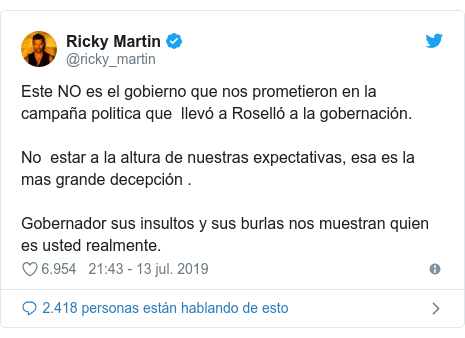 PublicaciÃ³n de Twitter por @ricky_martin: Este NO es el gobierno que nos prometieron en la campaÃ±a politica que  llevÃ³ a RosellÃ³ a la gobernaciÃ³n.  No  estar a la altura de nuestras expectativas, esa es la mas grande decepciÃ³n . Gobernador sus insultos y sus burlas nos muestran quien es usted realmente.