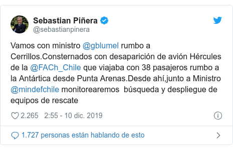 Publicación de Twitter por @sebastianpinera: Vamos con ministro @gblumel rumbo a Cerrillos.Consternados con desaparición de avión Hércules de la @FACh_Chile que viajaba con 38 pasajeros rumbo a la Antártica desde Punta Arenas.Desde ahí,junto a Ministro @mindefchile monitorearemos búsqueda y despliegue de equipos de rescate