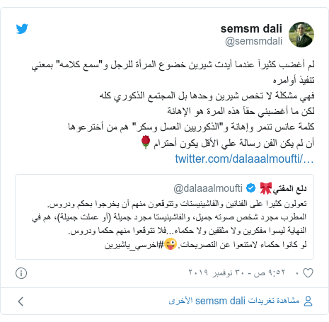 تويتر رسالة بعث بها @semsmdali: لم أغضب كثيرآ عندما أيدت شيرين خضوع المرأة للرجل و"سمع كلامه" بمعني تنفيذ أوامرهفهي مشكلة لا تخص شيرين وحدها بل المجتمع الذكوري كلهلكن ما أغضبني حقآ هذه المرة هو الإهانةكلمة عانس تنمر وإهانة و"الذكوريين العسل وسكر" هم من أخترعوهاأن لم يكن الفن رسالة علي الأقل يكون أحترام🌹 