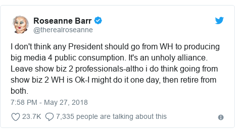 Twitter post by @therealroseanne: I don't think any President should go from WH to producing big media 4 public consumption. It's an unholy alliance. Leave show biz 2 professionals-altho i do think going from show biz 2 WH is Ok-I might do it one day, then retire from both.