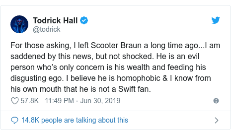 Twitter post by @todrick: For those asking, I left Scooter Braun a long time ago...I am saddened by this news, but not shocked. He is an evil person who’s only concern is his wealth and feeding his disgusting ego. I believe he is homophobic & I know from his own mouth that he is not a Swift fan.