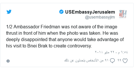 تويتر رسالة بعث بها @usembassyjlm: 1/2 Ambassador Friedman was not aware of the image thrust in front of him when the photo was taken. He was deeply disappointed that anyone would take advantage of his visit to Bnei Brak to create controversy.
