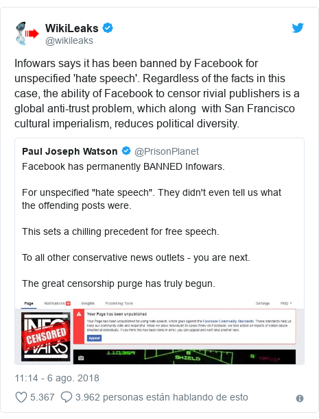 Publicación de Twitter por @wikileaks: Infowars says it has been banned by Facebook for unspecified 'hate speech'. Regardless of the facts in this case, the ability of Facebook to censor rivial publishers is a global anti-trust problem, which along with San Francisco cultural imperialism, reduces political diversity. 
