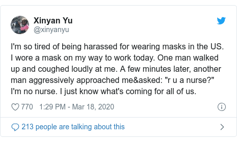 Twitter post by @xinyanyu: I'm so tired of being harassed for wearing masks in the US. I wore a mask on my way to work today. One man walked up and coughed loudly at me. A few minutes later, another man aggressively approached me&asked  "r u a nurse?" I'm no nurse. I just know what's coming for all of us.
