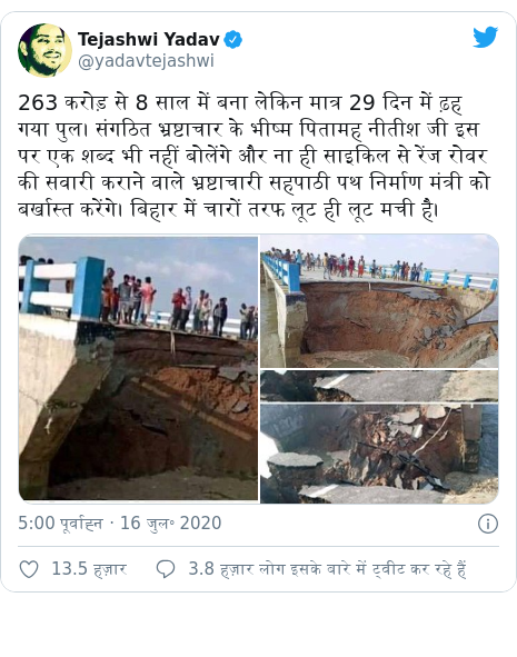 ट्विटर पोस्ट @yadavtejashwi: 263 करोड़ से 8 साल में बना लेकिन मात्र 29 दिन में ढ़ह गया पुल। संगठित भ्रष्टाचार के भीष्म पितामह नीतीश जी इस पर एक शब्द भी नहीं बोलेंगे और ना ही साइकिल से रेंज रोवर की सवारी कराने वाले भ्रष्टाचारी सहपाठी पथ निर्माण मंत्री को बर्खास्त करेंगे। बिहार में चारों तरफ लूट ही लूट मची है। 