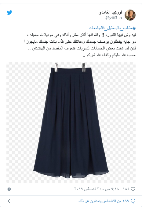 تويتر رسالة بعث بها @ziii3_o: #نطالب_بالبناطيل_فالجامعاتليه وش فيها التنوره !! والله انها أكثر ستر وأناقه وفي موديلات جميله ،مو جايه ببنطلون يوصف جسمك ومفاتنك حتى قدّام بنات جنسك مايجوز !لكن لما شفت بعض الحسابات لنسويات فنعرف المقصد من الهاشتاق ..حسبنا الله عليكم وكفانا الله شركم .. 