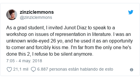 Publicación de Twitter por @zinziclemmons: As a grad student, I invited Junot Diaz to speak to a workshop on issues of representation in literature. I was an unknown wide-eyed 26 yo, and he used it as an opportunity to corner and forcibly kiss me. I'm far from the only one he's done this 2, I refuse to be silent anymore.
