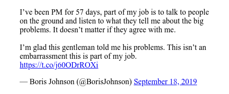 تويتر رسالة بعث بها @BorisJohnson: I’ve been PM for 57 days, part of my job is to talk to people on the ground and listen to what they tell me about the big problems. It doesn’t matter if they agree with me. I’m glad this gentleman told me his problems. This isn’t an embarrassment this is part of my job. 