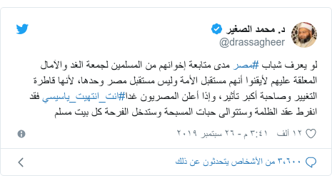 تويتر رسالة بعث بها @drassagheer: لو يعرف شباب #مصر مدى متابعة إخوانهم من المسلمين لجمعة الغد والآمال المعلقة عليهم لأيقنوا أنهم مستقبل الأمة وليس مستقبل مصر وحدها، لأنها قاطرة التغيير وصاحبة أكبر تأثير، وإذا أعلن المصريون غدا#انت_انتهيت_ياسيسي فقد انفرط عقد الظلمة وستتوالى حبات المسبحة وستدخل الفرحة كل بيت مسلم