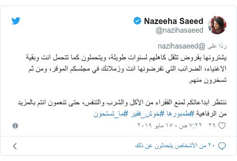 تويتر رسالة بعث بها @nazihasaeed: يشترونها بقروض تثقل كاهلهم لسنوات طويلة، ويتحملون كما تتحمل انت وبقية الاغنياء، الضرائب التي تفرضونها انت وزملائك في مجلسكم الموقر، ومن ثم تسخرون منهم.ننتظر ابداعاتكم لمنع الفقراء من الأكل والشرب والتنفس، حتى تنعمون انتم بالمزيد من الرفاهية #طمبورها #خوش_فقير #ما_تستحون