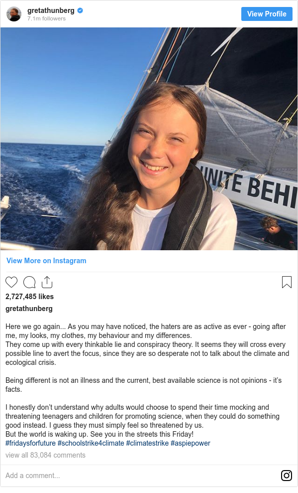 Instagram 用戶名 gretathunberg: Here we go again... As you may have noticed, the haters are as active as ever - going after me, my looks, my clothes, my behaviour and my differences.
They come up with every thinkable lie and conspiracy theory. It seems they will cross every possible line to avert the focus, since they are so desperate not to talk about the climate and ecological crisis.

Being different is not an illness and the current, best available science is not opinions - it’s facts.

I honestly don’t understand why adults would choose to spend their time mocking and threatening teenagers and children for promoting science, when they could do something good instead. I guess they must simply feel so threatened by us.
But the world is waking up. See you in the streets this Friday!
#fridaysforfuture #schoolstrike4climate #climatestrike #aspiepower