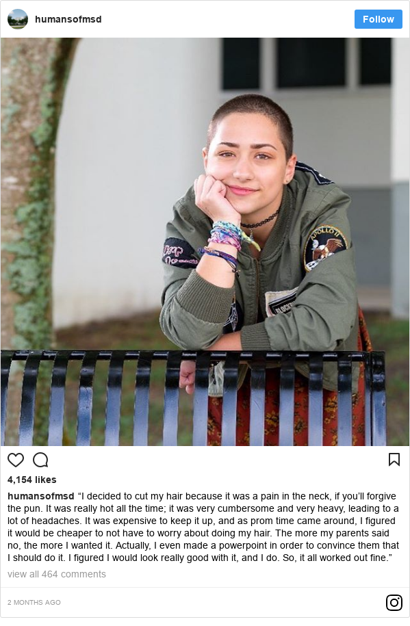 Publicación de Instagram por humansofmsd: “I decided to cut my hair because it was a pain in the neck, if you’ll forgive the pun. It was really hot all the time; it was very cumbersome and very heavy, leading to a lot of headaches. It was expensive to keep it up, and as prom time came around, I figured it would be cheaper to not have to worry about doing my hair. The more my parents said no, the more I wanted it. Actually, I even made a powerpoint in order to convince them that I should do it. I figured I would look really good with it, and I do. So, it all worked out fine.”