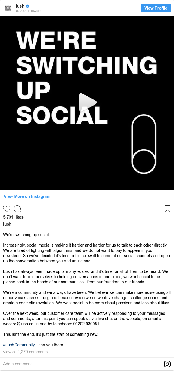 Publicación de Instagram por lush: We're switching up social.⁣
⁣
Increasingly, social media is making it harder and harder for us to talk to each other directly. We are tired of fighting with algorithms, and we do not want to pay to appear in your newsfeed. So we’ve decided it’s time to bid farewell to some of our social channels and open up the conversation between you and us instead.⁣
⁣
Lush has always been made up of many voices, and it’s time for all of them to be heard. We don’t want to limit ourselves to holding conversations in one place, we want social to be placed back in the hands of our communities - from our founders to our friends.⁣
⁣
We’re a community and we always have been. We believe we can make more noise using all of our voices across the globe because when we do we drive change, challenge norms and create a cosmetic revolution. We want social to be more about passions and less about likes.⁣
⁣
Over the next week, our customer care team will be actively responding to your messages and comments, after this point you can speak us via live chat on the website, on email at wecare@lush.co.uk and by telephone  01202 930051.⁣
⁣
This isn’t the end, it’s just the start of something new.⁣
⁣
#LushCommunity - see you there.