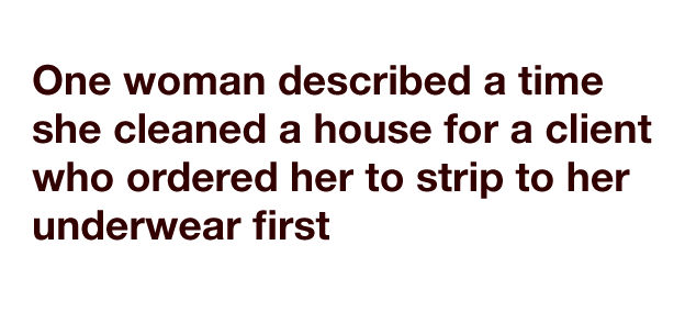 One woman described a time she cleaned a house for a client who ordered her to strip to her underwear first