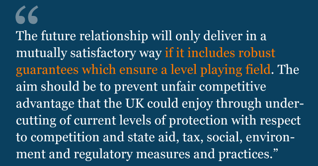 Text from guidelines saying: The future relationship will only deliver in a mutually satisfactory way if it includes robust guarantees which ensure a level playing field. The aim should be to prevent unfair competitive advantage that the UK could enjoy through undercutting of current levels of protection with respect to competition and state aid, tax, social, environment and regulatory measures and practices.