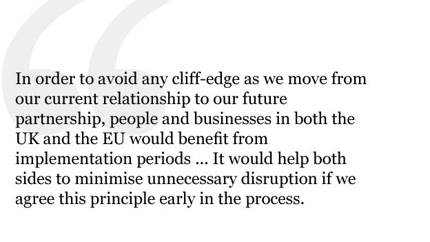 In order to avoid any cliff-edge as we move from our current relationship to our future partnership, people and businesses in both the UK and the EU would benefit from implementation periods to adjust in a smooth and orderly way to new arrangements. It would help both sides to minimise unnecessary disruption if we agree this principle early in the process.