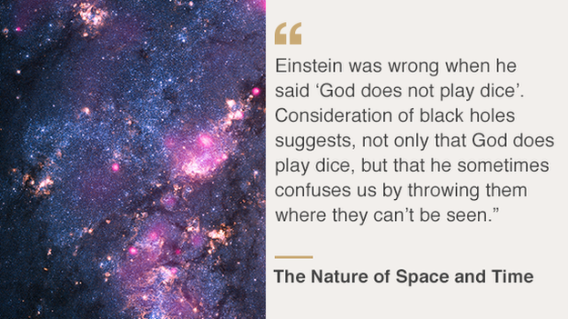 "Einstein was wrong when he said, 'God does not play dice'. Consideration of black holes suggests, not only that God does play dice, but that he sometimes confuses us by throwing them where they can't be seen"