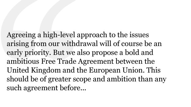 Agreeing a high-level approach to the issues arising from our withdrawal will of course be an early priority. But we also propose a bold and ambitious Free Trade Agreement between the United Kingdom and the European Union. This should be of greater scope and ambition than any such agreement before...