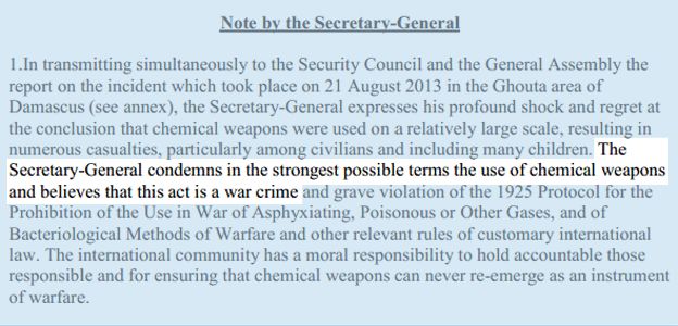 In transmitting simultaneously to the Security Council and the General Assembly the report on the incident which took place on 21 August 2013 in the Ghouta area of Damascus (see annex), the Secretary-General expresses his profound shock and regret at the conclusion that chemical weapons were used on a relatively large scale, resulting in numerous casualties, particularly among civilians and including many children. THE SECRETARY -GENERAL CONDEMNS IN THE STRONGEST POSSIBLE TERMS THE USE OF CHEMICAL WEAPONS and believes that this act is a war crimes and grave violation of the 1925 Protocol for the Prohibition of the Use in War of Asphyxiating, Poisonous or Other Gases, and of Bacteriological Methods of Warfare and other relevant rules of customary international law. The international community has a moral responsibility to hold accountable those responsible and for ensuring that chemical weapons can never re-emerge as an instrument of warfare.