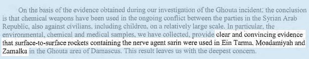 On the basis of the evidence obtained during our investigation of the Ghouta incident: the conclusion is that chemical weapons have been used in the ongoing conflict between the parties in the Syrian Arab Republic, also against civilians, including children, on a relatively large scale. In particular, the environmental, chemical and medical samples, we have collected, provide CLEAR AND CONVINCING EVIDENCE THAT SURFACE-TO-SURFACE ROCKETS CONTAINING THE NERVE AGENT SARIN WERE USED IN TARMA, MOADAMIYAH AND ZAMALKA in the Ghouta area of Damascus. This leaves us with the deepest concern.