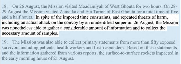 On 26 August, the Mission visited Moadamiyah of West Ghouta for two hours. On 28-29 August the Mission visited Zamalka and Ein Tarma of East Ghouta for a total time of five and a half hours. IN SPITE OF THE IMPOSED TIME CONSTRAINTS, AND REPEATED THREATS OF HARM, INCLUDING AN ACTUAL ATTACK ON THE CONVOY BY AN UNIDENTIFIED SNIPER ON 26 AUGUST, THE MISSION WAS NONETHELESS ABLE TO GATHER A CONSIDERABLE AMOUNT OF INFORMATION AND TO COLLECT THE NECESSARY AMOUNT OF SAMPLES. The Mission was also able to collect primary statements from more than fifty exposed survivors including patients, health workers and first-responders. Based on these statements and the information gathered from various reports, the surface-to-surface rockets impacted in the early morning hours of 21 August.