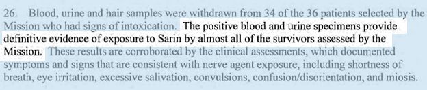 Blood, urine and hair samples were withdrawn from 34 of the 36 patients selected by the Mission who had signs of intoxication. THE POSITIVE BLOOD AND URINE SPECIMENS PROVIDED DEFINITIVE EVIDENCE OF EXPOSURE TO SARIN BY ALMOST ALL OF THE SURVIVORS ASSESSED BY THE MISSION. These results are corroborated by the clinical assessments, which documented symptoms and signs that are consistent with nerve agent exposure, including shortness of breath, eye irritation, excessive salivation, convulsions, confusion/disorientation, and miosis.