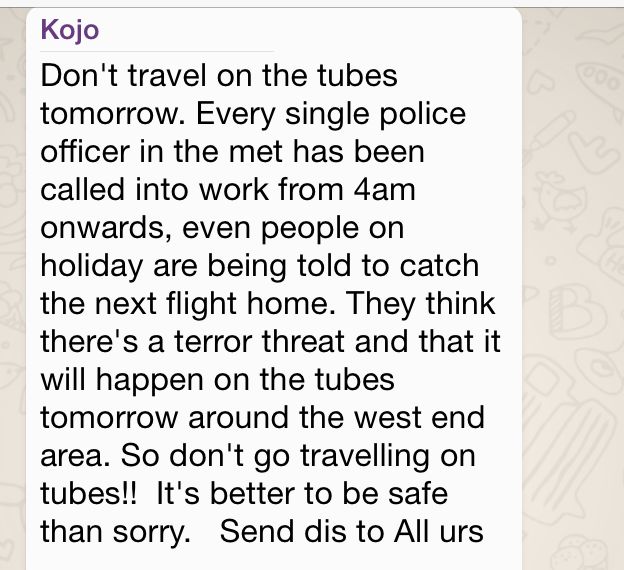 WhatsApp message reading: "Don't travel on the tubes tomorrow. Every single police officer in the met has been called into work from 4am onwards, even people on holiday are being told to catch the next flight home. They think there's a terror threat and that it will happen on the tubes tomorrow around the west end area. So don't go travelling on tubes!! It's better to be safe than sorry. Send dis to All urs."