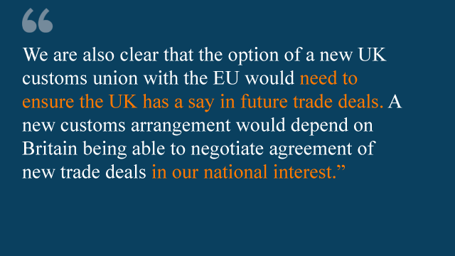 We are also clear that the option of a new UK customs union with the EU would need to ensure the UK has a say in future trade deals. A new customs arrangement would depend on Britain being able to negotiate agreement of new trade deals in our national interest.