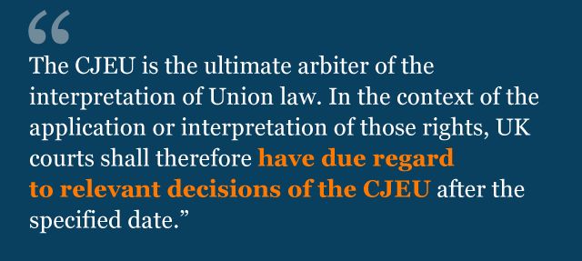 Text from agreement: The CJEU is the ultimate arbiter of the interpretation of Union law. In the context of the application or interpretation of those rights, UK courts shall therefore have due regard to relevant decisions of the CJEU after the specified date.