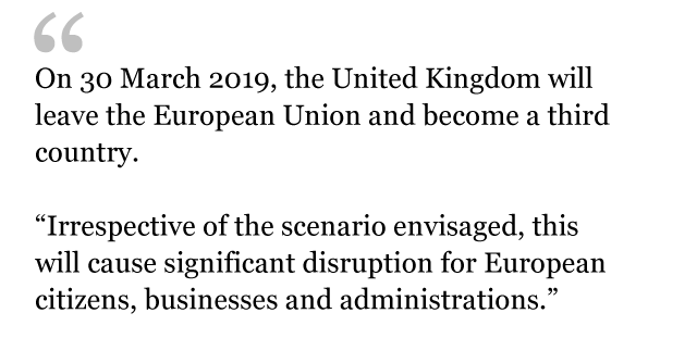 QUOTE: On 30 March 2019, the UK will leave the EU and become a third country. Irrespective of the scenario envisaged, this will cause significant disruption for European citizens, businesses and administrations.