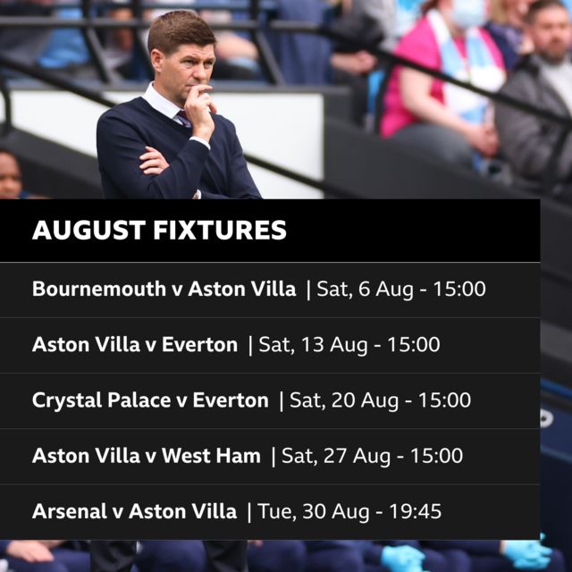 Aston Villa's fixtures for August: Bournemouth v Aston Villa, Saturday 6 August, 15:00. Aston villa v Everton, Saturday 13 August, 15:00. Crystal Palace v Aston Villa, Saturday 20 August, 15:00. Aston Villa v West Ham, Saturday 27 August, 15:00. Arsenal v Aston Villa, Tuesday 30 August, 19:45