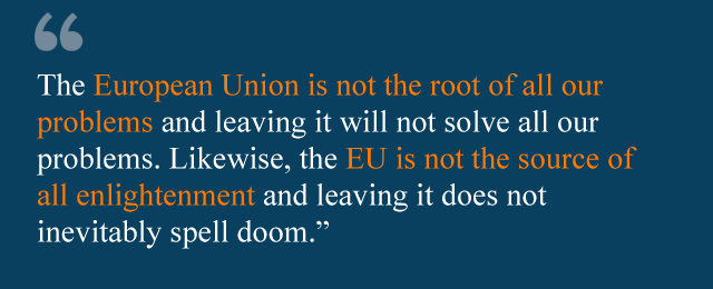 The European Union is not the root of all our problems and leaving it will not solve all our problems. Likewise, the EU is not the source of all enlightenment and leaving it does not inevitably spell doom.