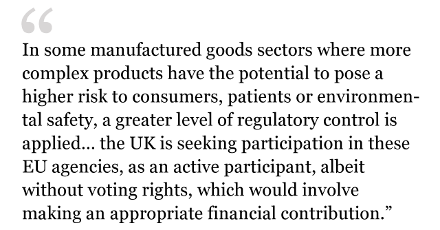 Text from white paper: In some manufactured goods sectors where more complex products have the potential to pose a higher risk to consumers, patients or environmental safety, a greater level of regulatory control is applied… the UK is seeking participation in these EU agencies, as an active participant, albeit without voting rights, which would involve making an appropriate financial contribution