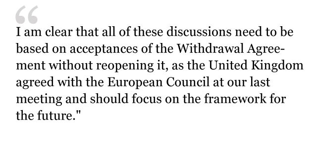 "I am clear that all of these discussions need to be based on acceptances of the Withdrawal Agreement without reopening it, as the United Kingdom agreed with the European Council at our last meeting and should focus on the framework for the future."