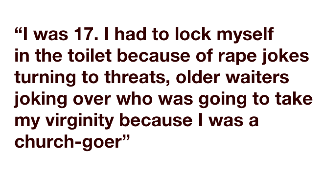 "I was 17. I had to lock myself in the toilet because of rape jokes turning to threats, older waiters joking over who was going to take my virginity because I was a church-goer"