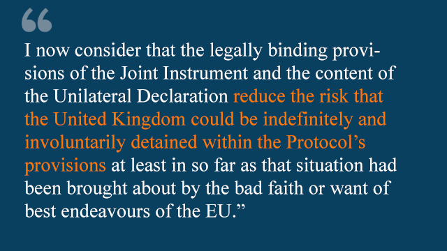 Теперь я считаю, что юридически обязательные положения Совместного документа и содержание Односторонней декларации снижают риск того, что Соединенное Королевство может быть бессрочно и невольно задержано в рамках положений Протокола, по крайней мере, в той мере, в которой такая ситуация была вызвана плохая суть или недостаток лучших начинаний ЕС. & quot;