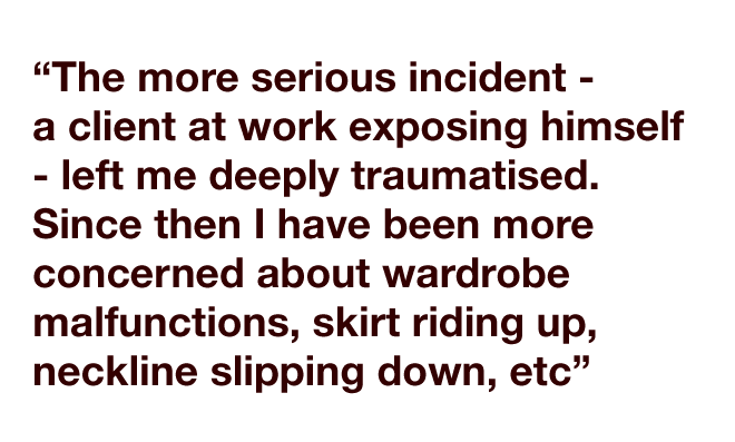 "The more serious incident - a client at work exposing himself - left me deeply traumatised. Since then I have been more concerned about wardrobe malfunctions, skirt riding up, neckline slipping down, etc. I don't really wear skirts above the knee anymore."