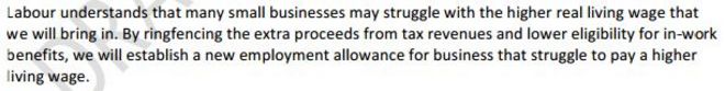 Лейбористы понимают, что многие малые предприятия могут бороться с более высокой реальной прожиточной заработной платой, которую мы будем приносить. Оберегая дополнительные доходы от налоговых поступлений и снижая право на получение пособия по труду, мы установим новое пособие по трудоустройству для бизнеса, который изо всех сил пытается платить выше прожиточный минимум.