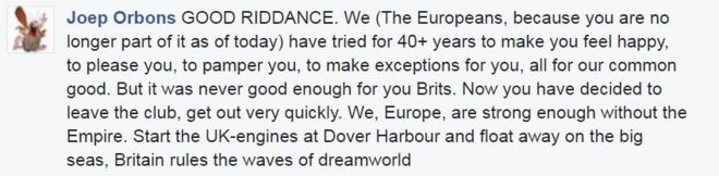 Джоуп Орбонс на постах в Facebook: ХОРОШЕЕ RIDDANCE. Мы (европейцы, потому что вы больше не являетесь его частью на сегодняшний день) уже более 40 лет стараемся, чтобы вы чувствовали себя счастливыми, радовали вас, баловали вас, делали исключения для вас, все для нашего общего блага. Но это никогда не было достаточно хорошо для вас, британцы. Теперь вы решили покинуть клуб, уходите очень быстро. Мы, Европа, достаточно сильны без Империи. Запусти британские двигатели в Дувр-Харбор и уплыви в большие моря, Британия правит волнами мира снов