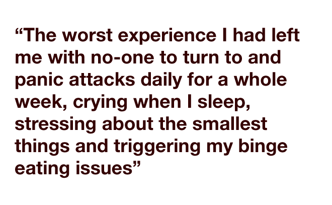 "The worst experience I had left me with no-one to turn to and panic attacks daily for a whole week, crying when I sleep, stressing about the smallest things and triggering my binge eating issues"