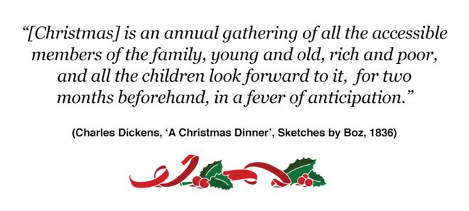 «{Рождество} - это ежегодное собрание всех доступных членов семьи, молодых и старых, богатых и бедных, и все дети с нетерпением ждут его, в течение двух месяцев, в лихорадке ожидания». (Чарльз Диккенс, «Рождественский ужин», «Зарисовки Боза», 1836)